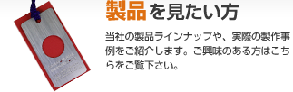 「製品を見たい方」大洋ブロンヂングの製品ラインナップや、実際の制作事例をご紹介します。ご興味のある方はこちらをご覧下さい。